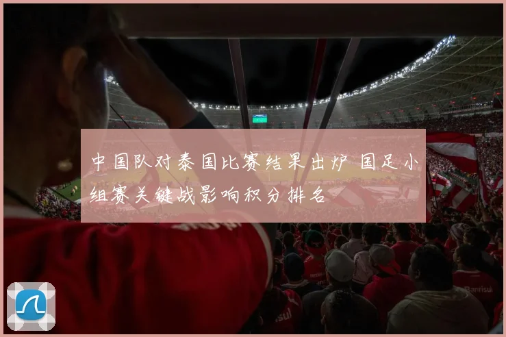中国队对泰国比赛结果出炉 国足小组赛关键战影响积分排名