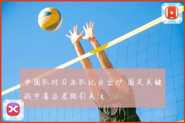中国队对日本队比分出炉 国足关键战中落后差距引关注
