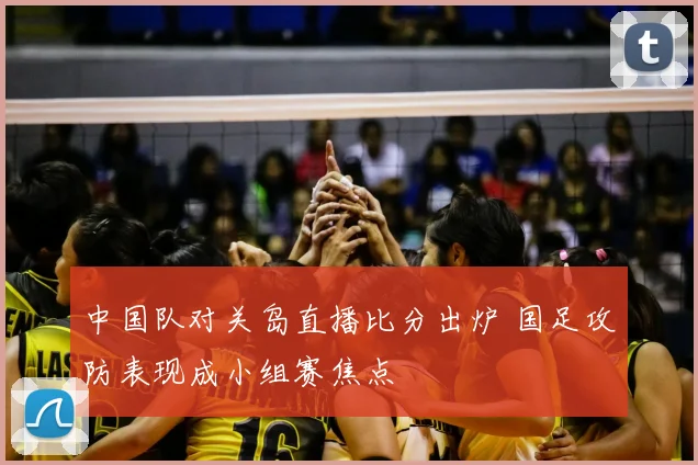 中国队对关岛直播比分出炉 国足攻防表现成小组赛焦点