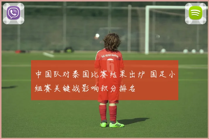 中国队对泰国比赛结果出炉 国足小组赛关键战影响积分排名