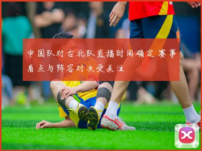中国队对台北队直播时间确定 赛事看点与阵容对决受关注