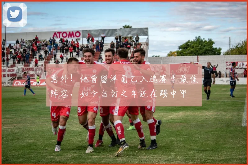 意外！他曾留洋葡乙入选赛季最佳阵容，如今当打之年还在踢中甲