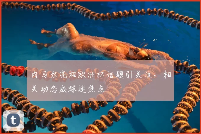 内马尔亮相欧洲杯话题引关注，相关动态成球迷焦点