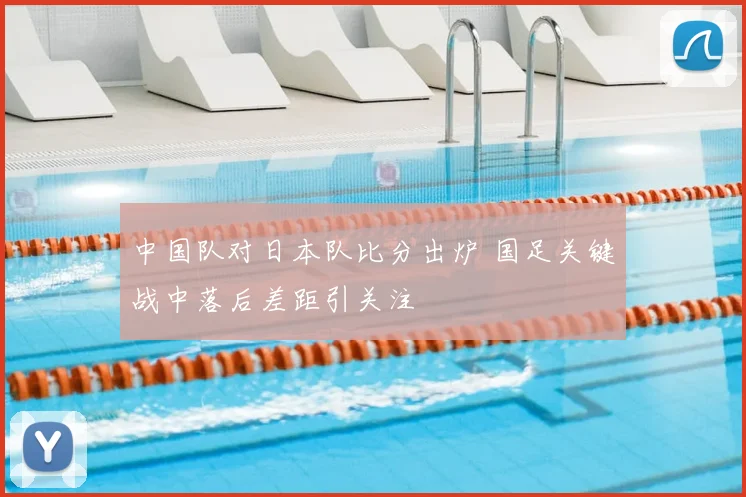 中国队对日本队比分出炉 国足关键战中落后差距引关注