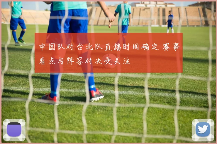 中国队对台北队直播时间确定 赛事看点与阵容对决受关注