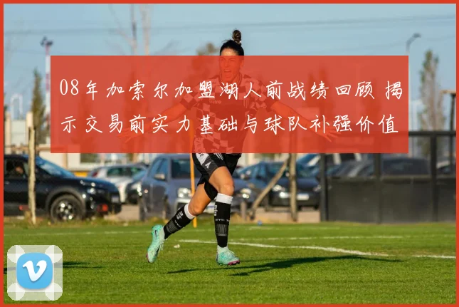 08年加索尔加盟湖人前战绩回顾 揭示交易前实力基础与球队补强价值
