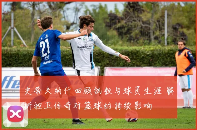 史蒂夫纳什回顾执教与球员生涯 解析控卫传奇对篮球的持续影响